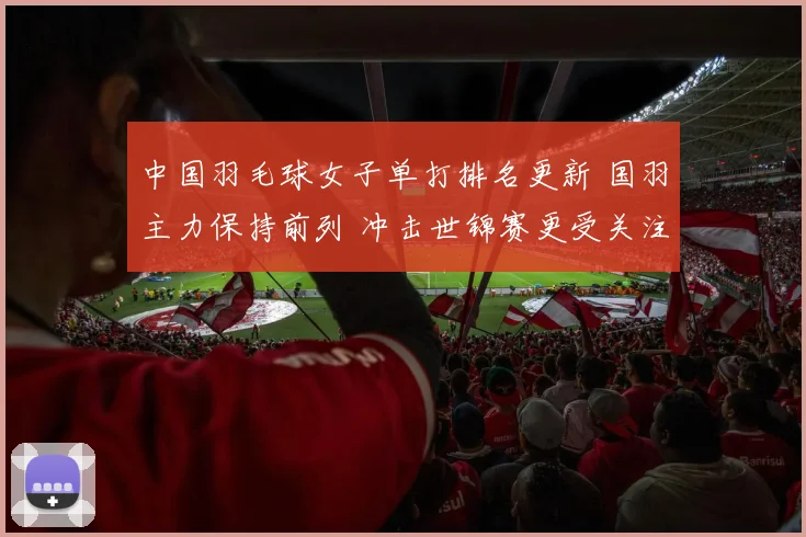 中国羽毛球女子单打排名更新 国羽主力保持前列 冲击世锦赛更受关注
