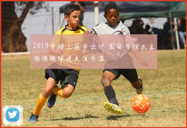 2019中超上座率出炉 国安与恒大主场领跑球迷关注升温