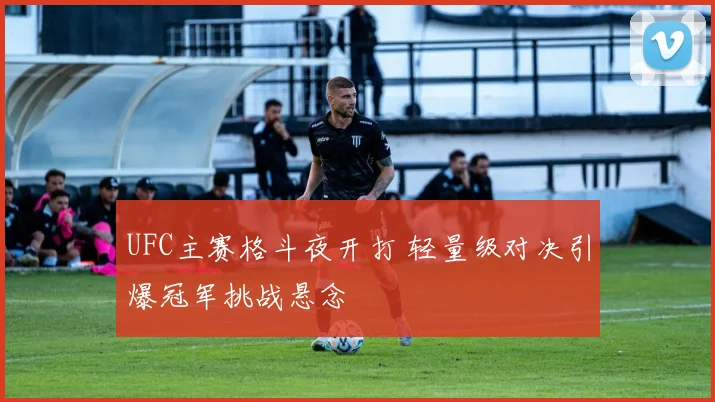 UFC主赛格斗夜开打 轻量级对决引爆冠军挑战悬念