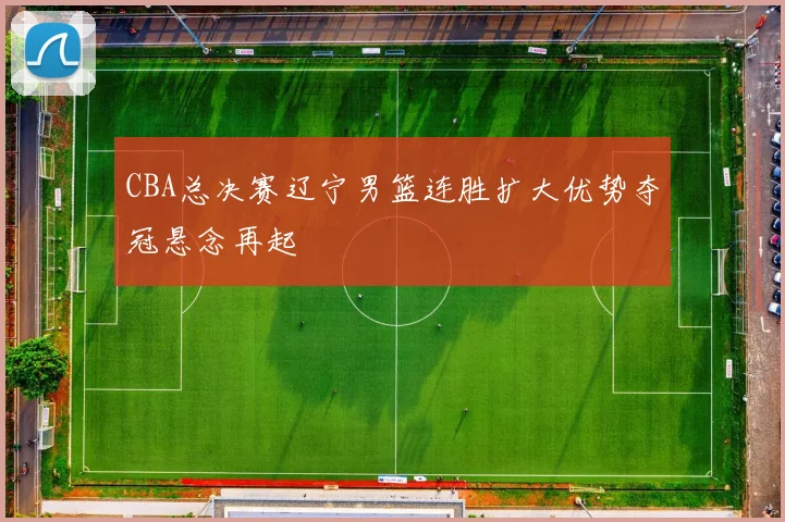 CBA总决赛辽宁男篮连胜扩大优势夺冠悬念再起