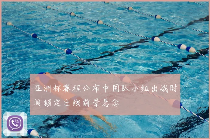 亚洲杯赛程公布中国队小组出战时间锁定出线前景悬念