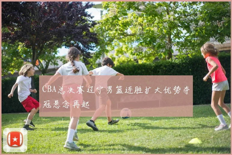 CBA总决赛辽宁男篮连胜扩大优势夺冠悬念再起