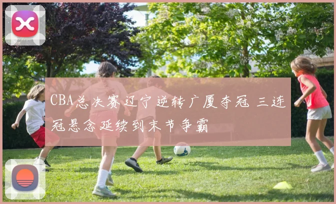 CBA总决赛辽宁逆转广厦夺冠 三连冠悬念延续到末节争霸