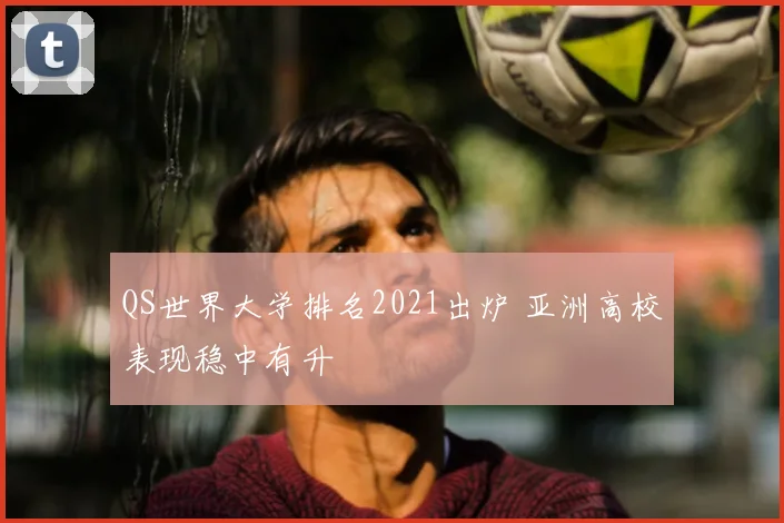QS世界大学排名2021出炉 亚洲高校表现稳中有升