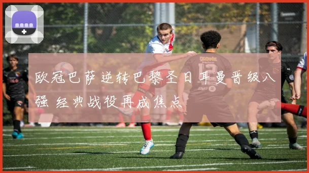 欧冠巴萨逆转巴黎圣日耳曼晋级八强 经典战役再成焦点